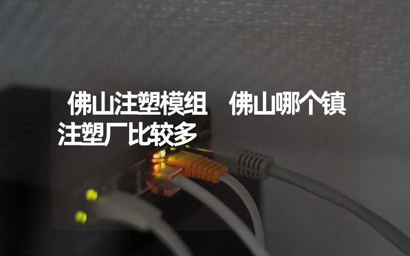 佛山注塑模组 佛山哪个镇注塑厂比较多